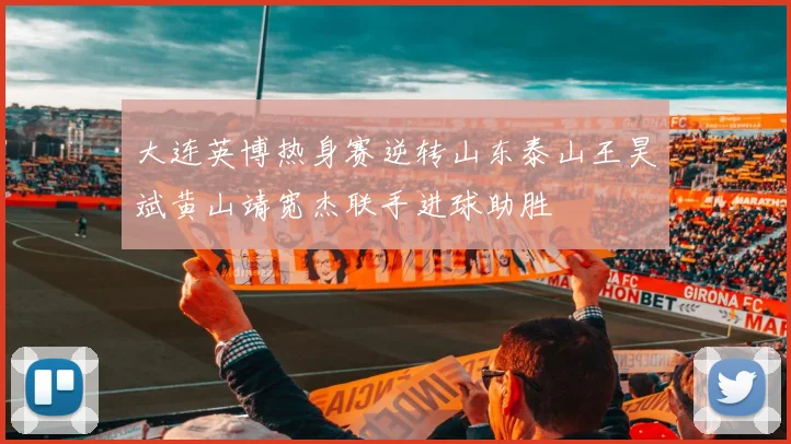 大连英博热身赛逆转山东泰山王昊斌黄山靖宽杰联手进球助胜