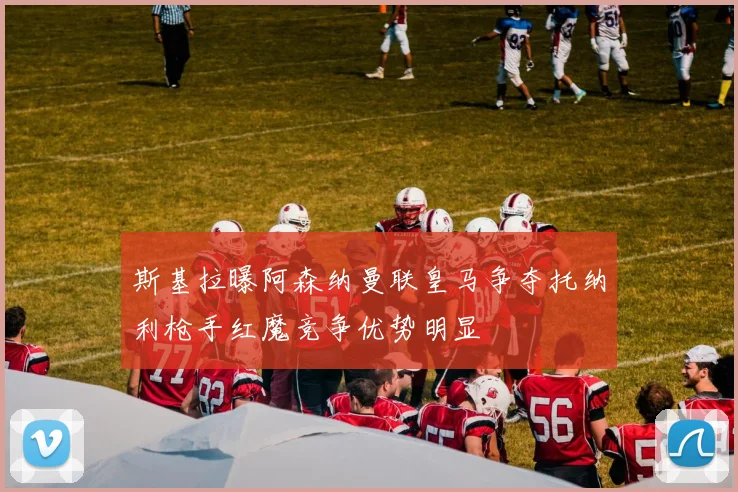 斯基拉曝阿森纳曼联皇马争夺托纳利枪手红魔竞争优势明显