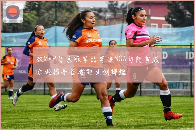 双MVP与总冠军的奇迹SGA与阿贾威尔逊携手签名鞋共创辉煌