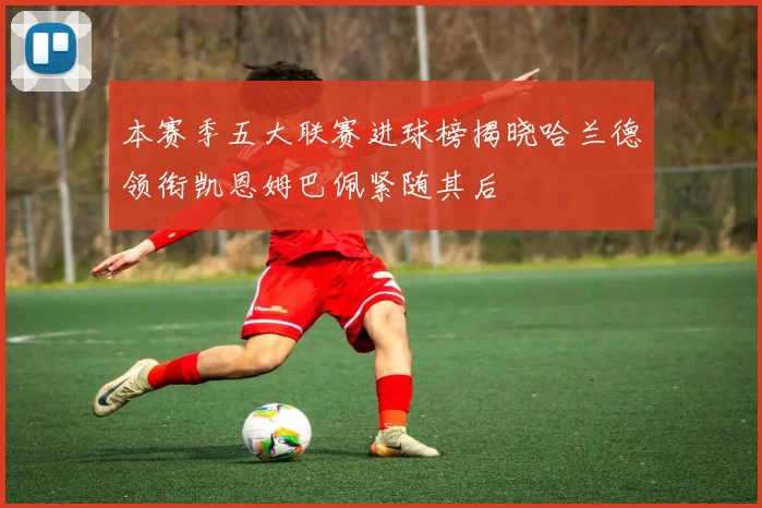本赛季五大联赛进球榜揭晓哈兰德领衔凯恩姆巴佩紧随其后