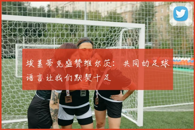 埃基蒂克盛赞维尔茨：共同的足球语言让我们默契十足