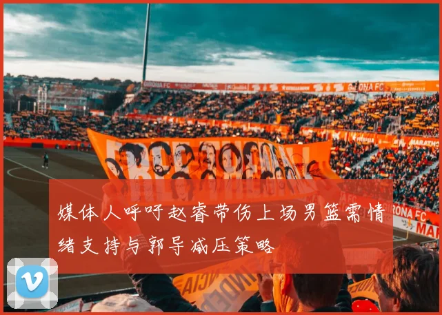 媒体人呼吁赵睿带伤上场男篮需情绪支持与郭导减压策略