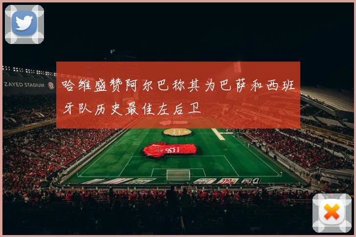 哈维盛赞阿尔巴称其为巴萨和西班牙队历史最佳左后卫