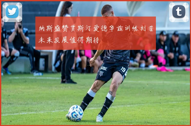 纳斯盛赞贾斯汀爱德华兹训练刻苦未来发展值得期待