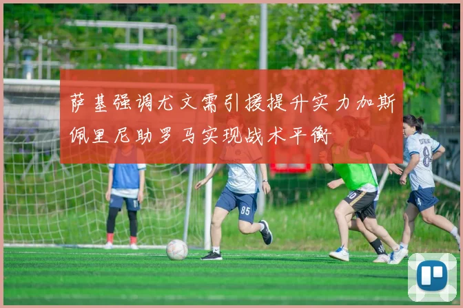 萨基强调尤文需引援提升实力加斯佩里尼助罗马实现战术平衡