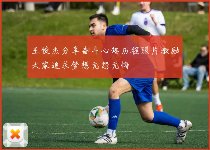 王俊杰分享奋斗心路历程照片激励大家追求梦想无怨无悔