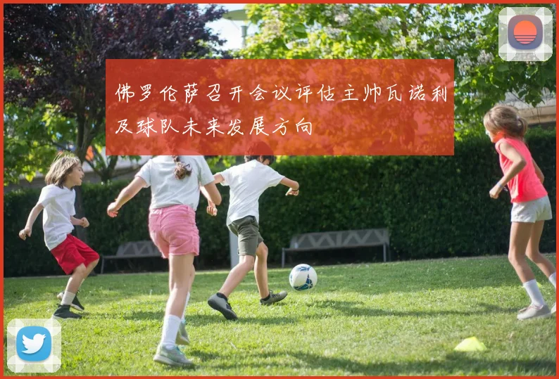 佛罗伦萨召开会议评估主帅瓦诺利及球队未来发展方向