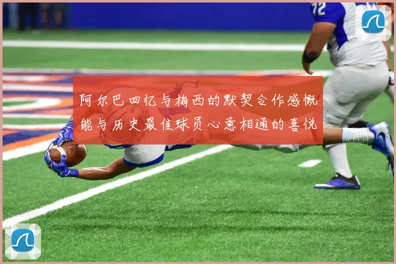 阿尔巴回忆与梅西的默契合作感慨能与历史最佳球员心意相通的喜悦