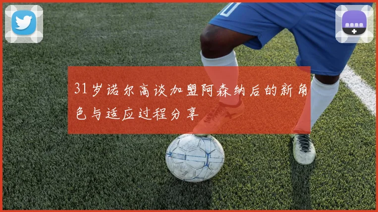 31岁诺尔高谈加盟阿森纳后的新角色与适应过程分享