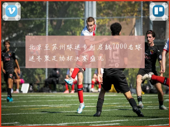 北京至苏州球迷专列启航7000名球迷齐聚足协杯决赛盛况