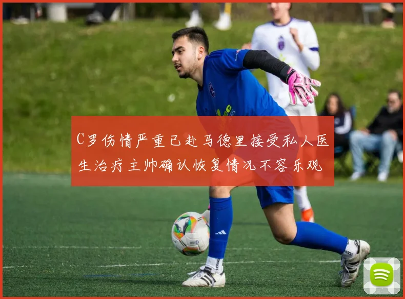 C罗伤情严重已赴马德里接受私人医生治疗主帅确认恢复情况不容乐观