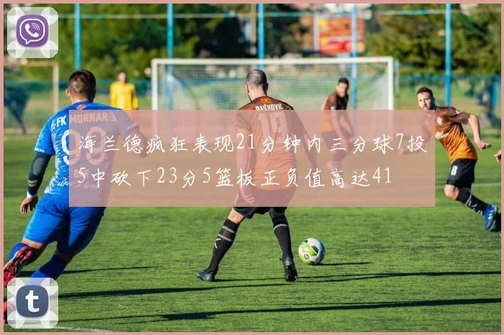 海兰德疯狂表现21分钟内三分球7投5中砍下23分5篮板正负值高达41