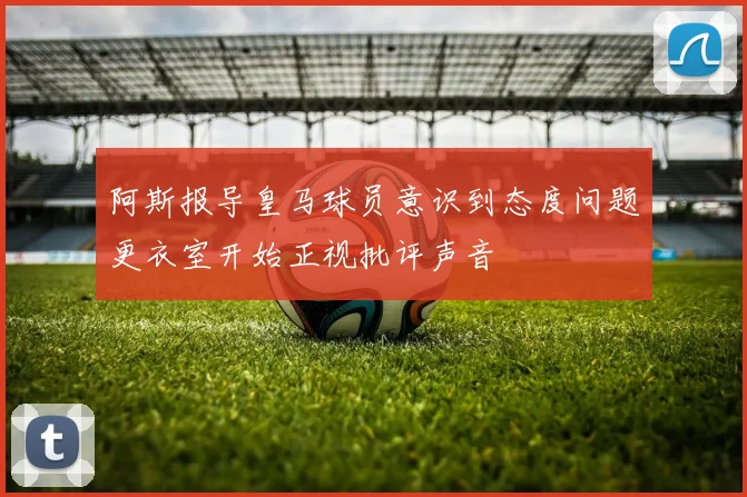 阿斯报导皇马球员意识到态度问题更衣室开始正视批评声音