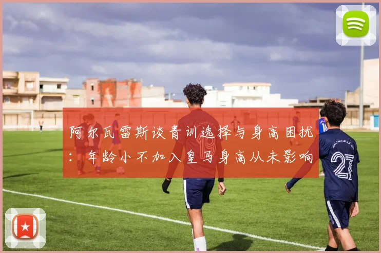 阿尔瓦雷斯谈青训选择与身高困扰：年龄小不加入皇马身高从未影响我