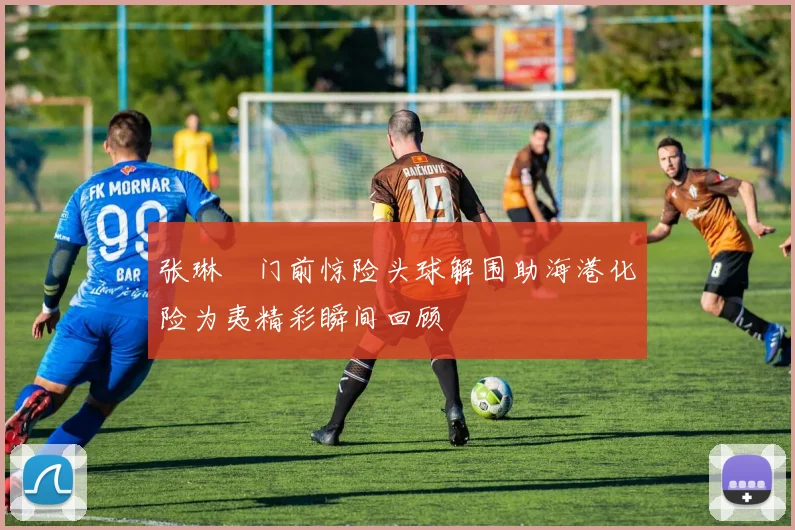 张琳芃门前惊险头球解围助海港化险为夷精彩瞬间回顾