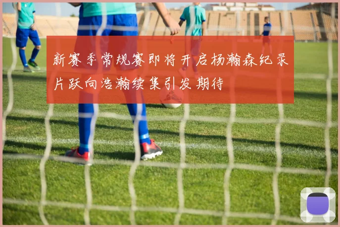 新赛季常规赛即将开启杨瀚森纪录片跃向浩瀚续集引发期待
