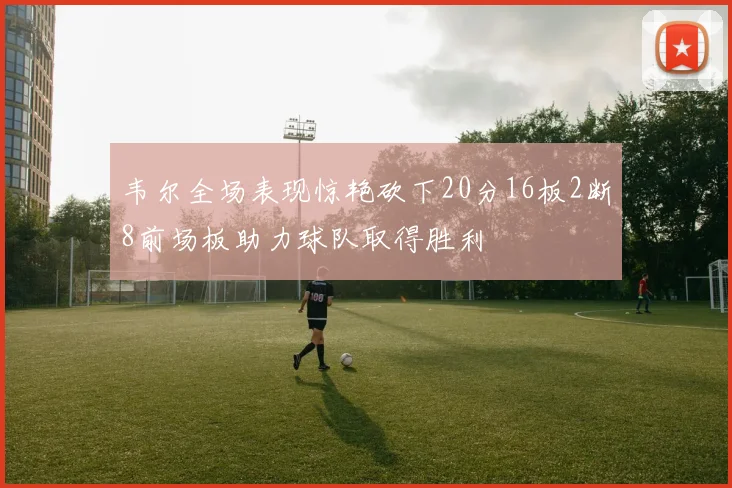韦尔全场表现惊艳砍下20分16板2断8前场板助力球队取得胜利