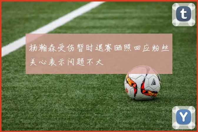 杨瀚森受伤暂时退赛晒照回应粉丝关心表示问题不大