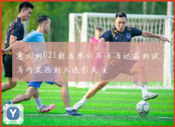 意大利U21新名单公布卡马达菲利波马内皮西利入选引关注