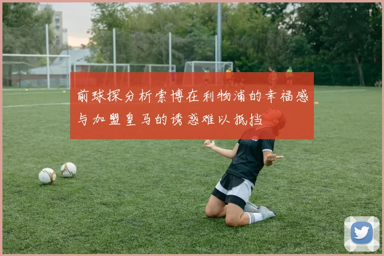 前球探分析索博在利物浦的幸福感与加盟皇马的诱惑难以抵挡