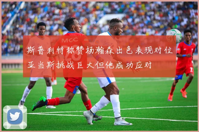 斯普利特称赞杨瀚森出色表现对位亚当斯挑战巨大但他成功应对