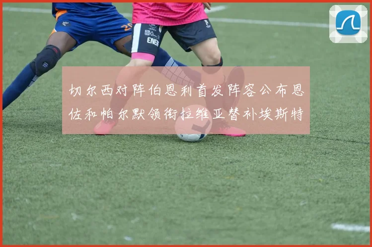 切尔西对阵伯恩利首发阵容公布恩佐和帕尔默领衔拉维亚替补埃斯特旺因伤缺席