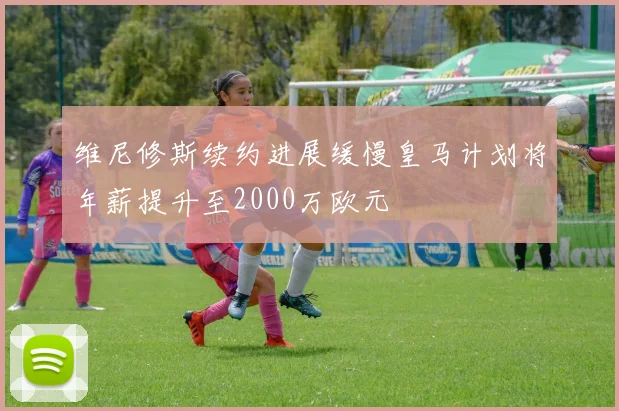 维尼修斯续约进展缓慢皇马计划将年薪提升至2000万欧元