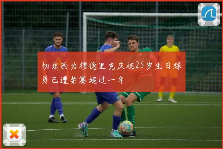 切尔西为穆德里克庆祝25岁生日球员已遭禁赛超过一年