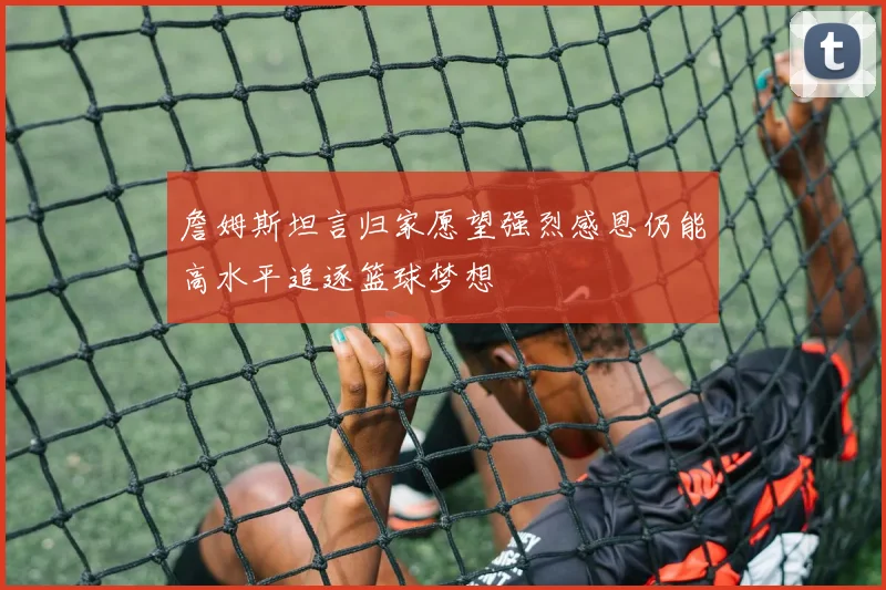 詹姆斯坦言归家愿望强烈感恩仍能高水平追逐篮球梦想