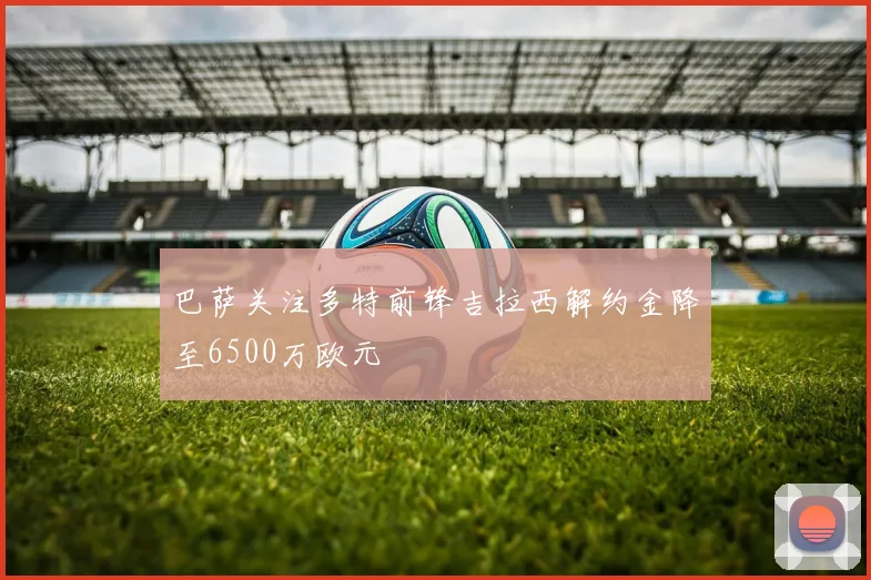 巴萨关注多特前锋吉拉西解约金降至6500万欧元