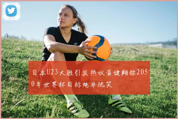 日本U23大胜引发热议黄健翔称2050年世界杯目标绝非玩笑