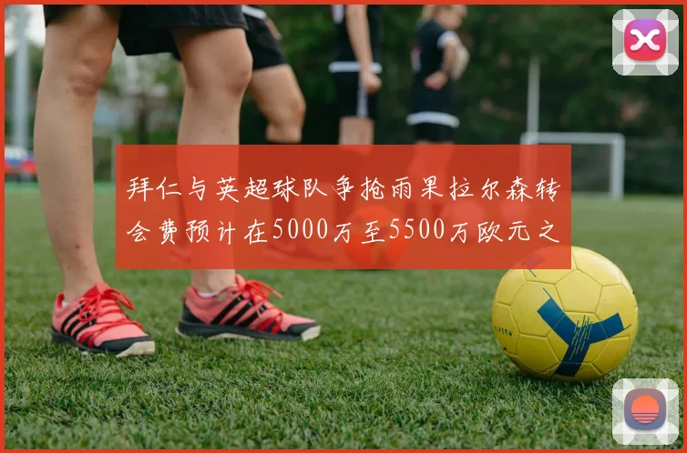 拜仁与英超球队争抢雨果拉尔森转会费预计在5000万至5500万欧元之间