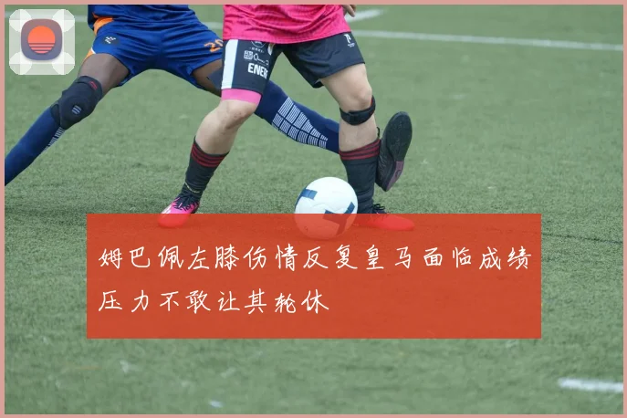姆巴佩左膝伤情反复皇马面临成绩压力不敢让其轮休